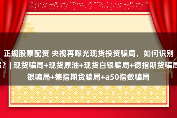 正规股票配资 央视再曝光现货投资骗局，如何识别现货平台的真假？| 现货骗局+现货原油+现货白银骗局+德指期货骗局+a50指数骗局