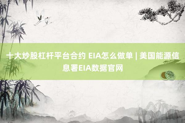 十大炒股杠杆平台合约 EIA怎么做单 | 美国能源信息署EIA数据官网