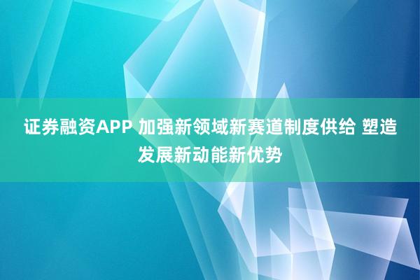 证券融资APP 加强新领域新赛道制度供给 塑造发展新动能新优势