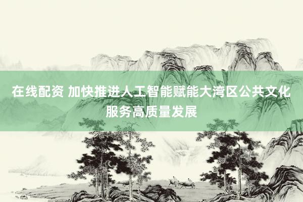 在线配资 加快推进人工智能赋能大湾区公共文化服务高质量发展