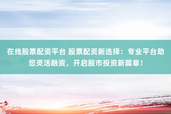 在线股票配资平台 股票配资新选择：专业平台助您灵活融资，开启股市投资新篇章！