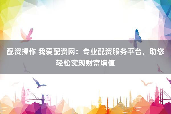 配资操作 我爱配资网：专业配资服务平台，助您轻松实现财富增值