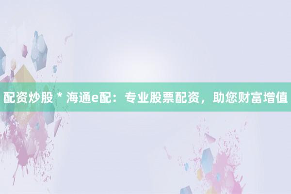配资炒股 * 海通e配：专业股票配资，助您财富增值