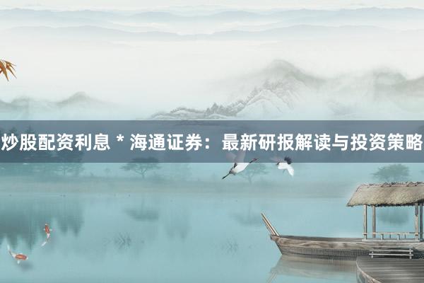 炒股配资利息 * 海通证券：最新研报解读与投资策略