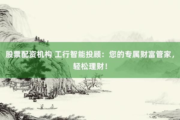 股票配资机构 工行智能投顾：您的专属财富管家，轻松理财！