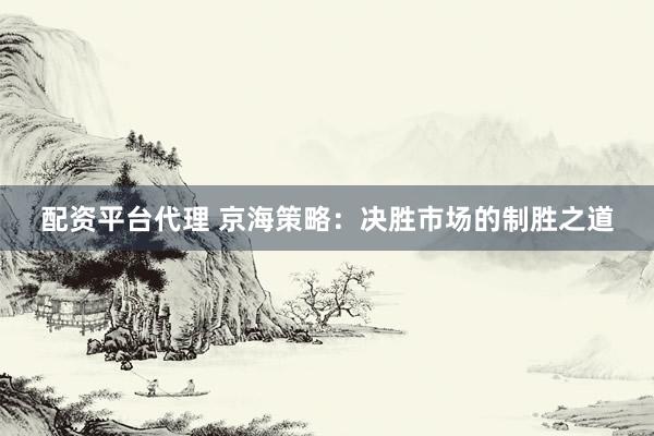 配资平台代理 京海策略：决胜市场的制胜之道