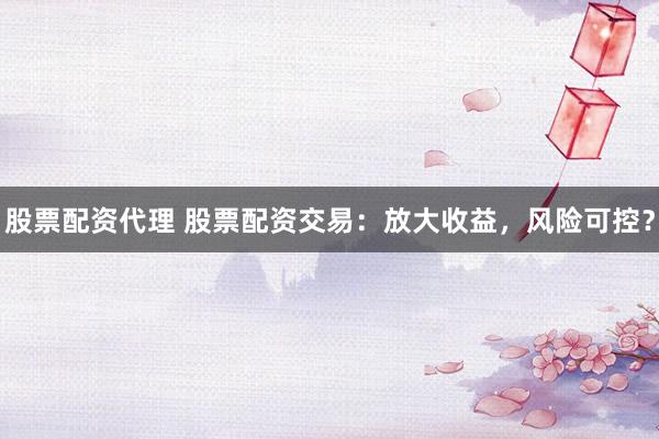 股票配资代理 股票配资交易：放大收益，风险可控？