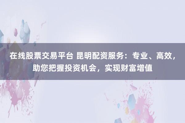 在线股票交易平台 昆明配资服务：专业、高效，助您把握投资机会，实现财富增值