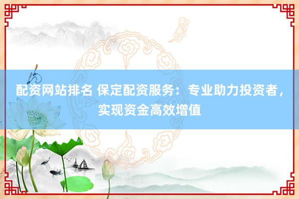配资网站排名 保定配资服务：专业助力投资者，实现资金高效增值