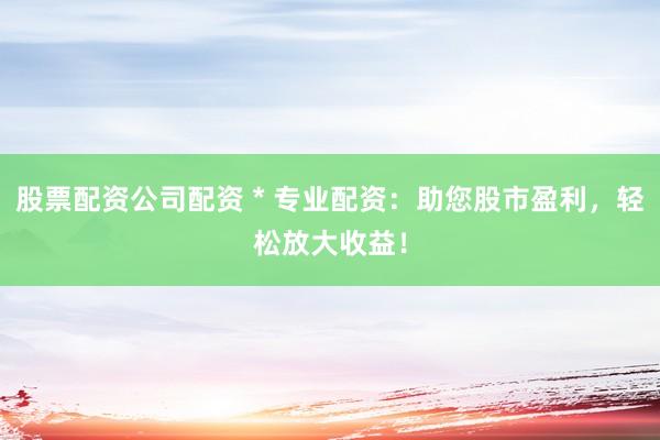 股票配资公司配资 * 专业配资：助您股市盈利，轻松放大收益！