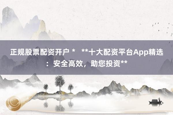 正规股票配资开户 *   **十大配资平台App精选：安全高效，助您投资**