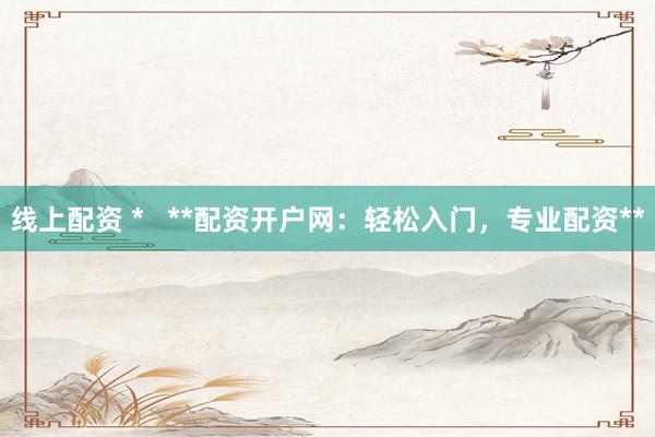 线上配资 *   **配资开户网：轻松入门，专业配资**