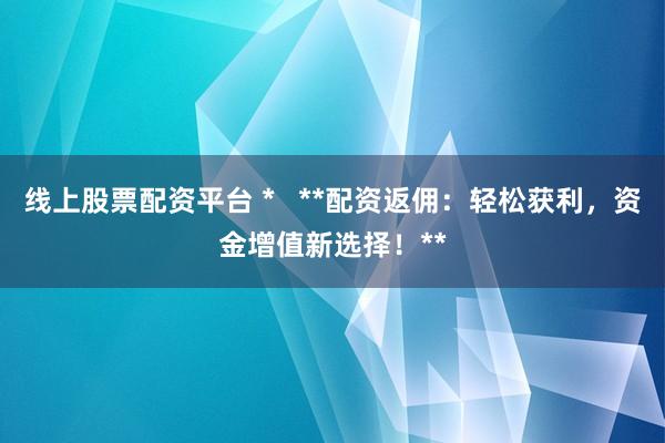 线上股票配资平台 *   **配资返佣：轻松获利，资金增值新选择！**