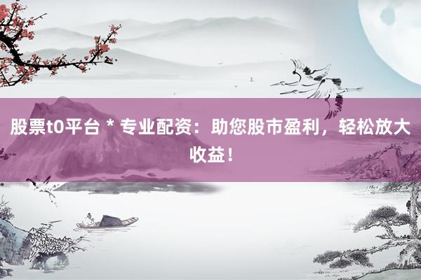 股票t0平台 * 专业配资：助您股市盈利，轻松放大收益！