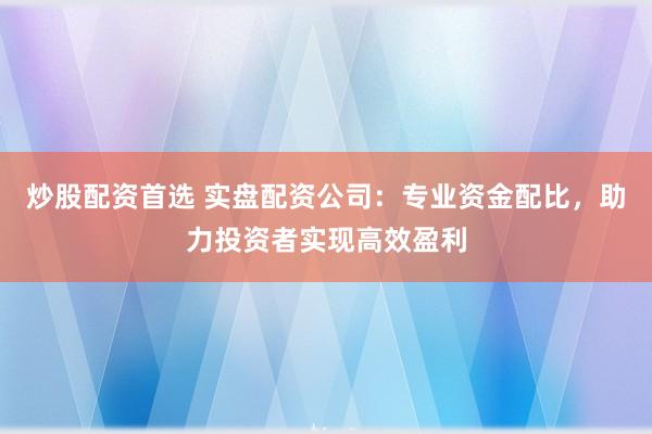 炒股配资首选 实盘配资公司：专业资金配比，助力投资者实现高效盈利