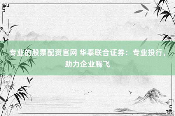 专业的股票配资官网 华泰联合证券：专业投行，助力企业腾飞
