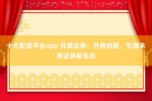 十大配资平台app 开源证券：开放创新，引领未来证券新生态