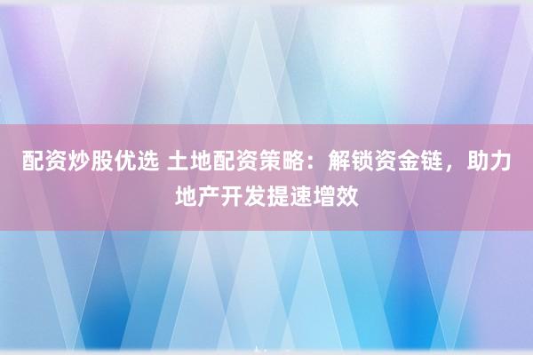 配资炒股优选 土地配资策略：解锁资金链，助力地产开发提速增效