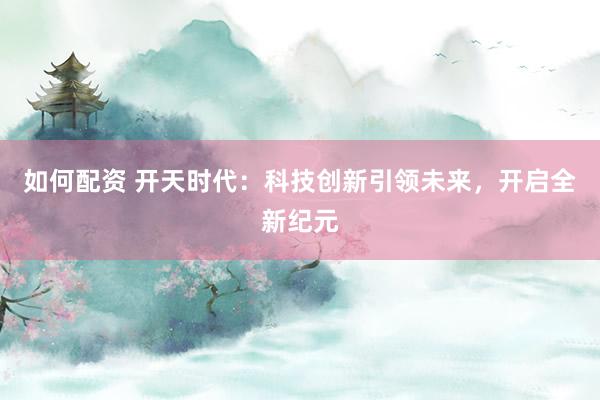 如何配资 开天时代：科技创新引领未来，开启全新纪元