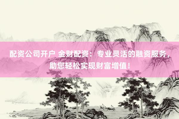 配资公司开户 金财配资：专业灵活的融资服务，助您轻松实现财富增值！