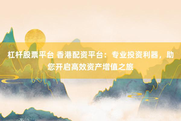 杠杆股票平台 香港配资平台：专业投资利器，助您开启高效资产增值之旅