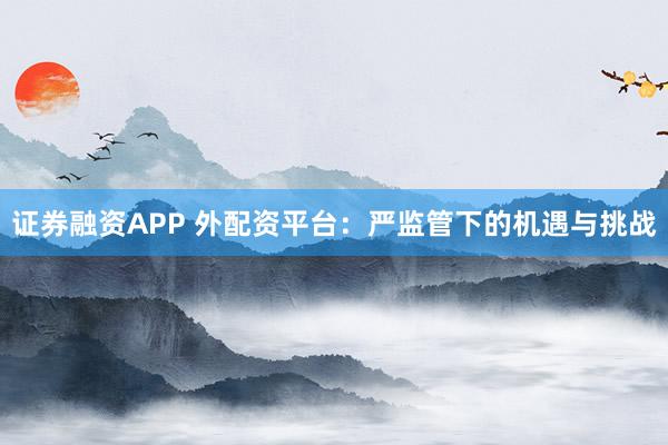 证券融资APP 外配资平台：严监管下的机遇与挑战