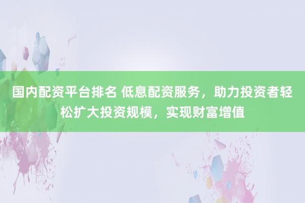 国内配资平台排名 低息配资服务，助力投资者轻松扩大投资规模，实现财富增值
