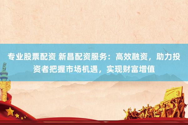 专业股票配资 新昌配资服务：高效融资，助力投资者把握市场机遇，实现财富增值