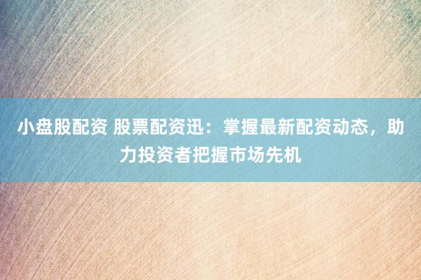 小盘股配资 股票配资迅：掌握最新配资动态，助力投资者把握市场先机