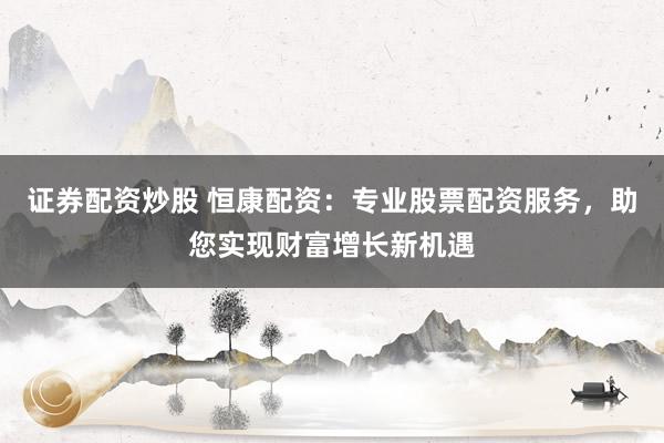 证券配资炒股 恒康配资：专业股票配资服务，助您实现财富增长新机遇