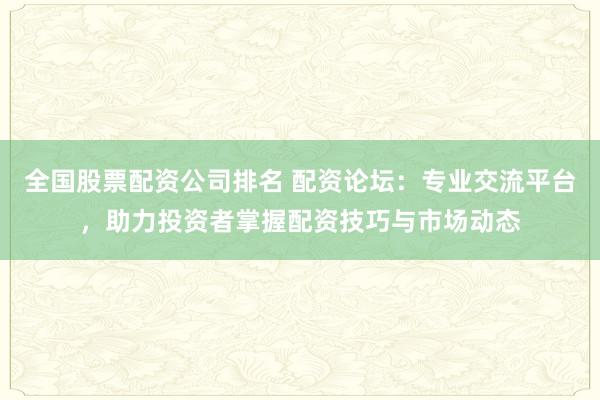全国股票配资公司排名 配资论坛：专业交流平台，助力投资者掌握配资技巧与市场动态
