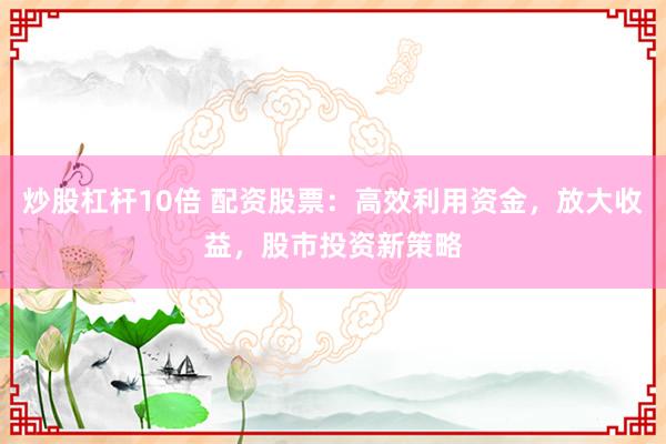 炒股杠杆10倍 配资股票：高效利用资金，放大收益，股市投资新策略