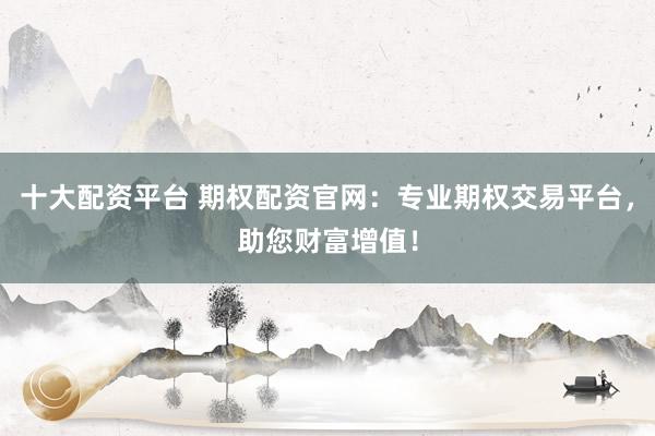 十大配资平台 期权配资官网：专业期权交易平台，助您财富增值！