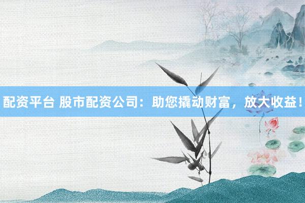 配资平台 股市配资公司：助您撬动财富，放大收益！