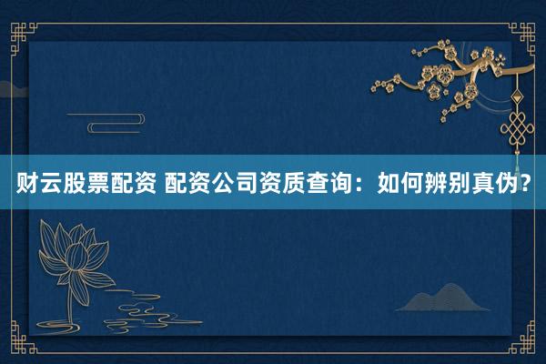 财云股票配资 配资公司资质查询：如何辨别真伪？