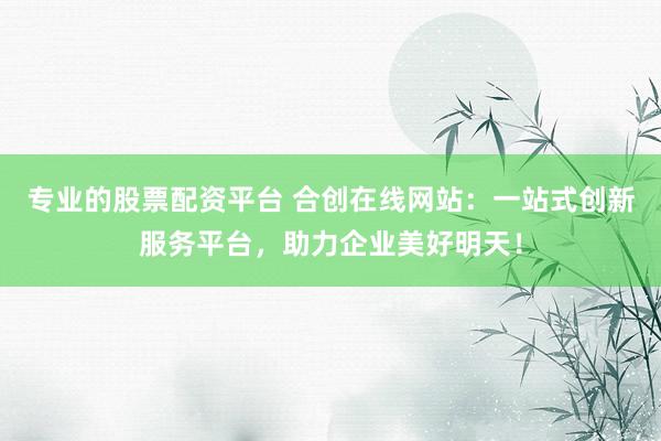 专业的股票配资平台 合创在线网站：一站式创新服务平台，助力企业美好明天！