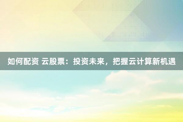 如何配资 云股票：投资未来，把握云计算新机遇