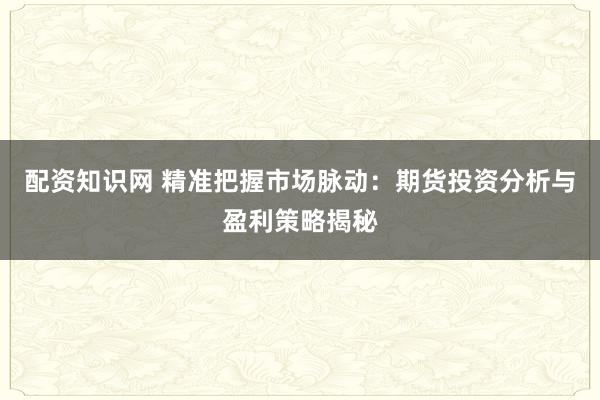 配资知识网 精准把握市场脉动：期货投资分析与盈利策略揭秘