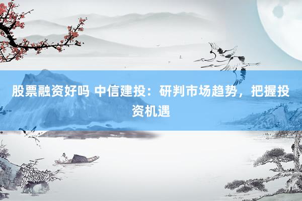 股票融资好吗 中信建投：研判市场趋势，把握投资机遇
