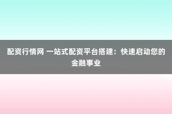 配资行情网 一站式配资平台搭建：快速启动您的金融事业