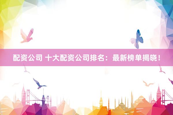 配资公司 十大配资公司排名：最新榜单揭晓！