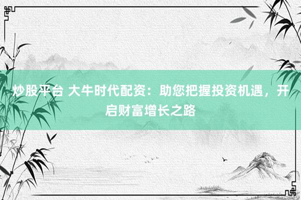 炒股平台 大牛时代配资：助您把握投资机遇，开启财富增长之路