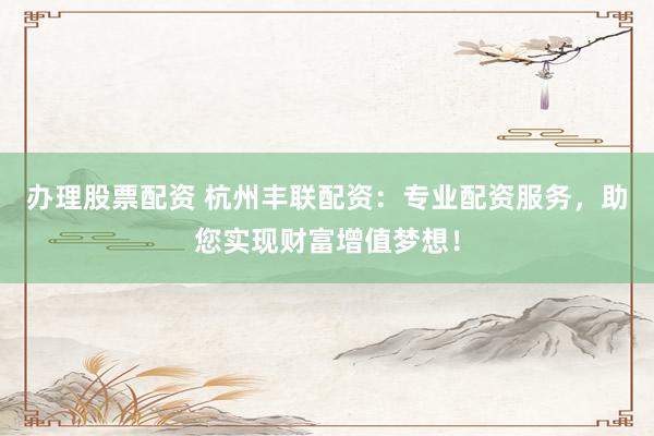 办理股票配资 杭州丰联配资：专业配资服务，助您实现财富增值梦想！