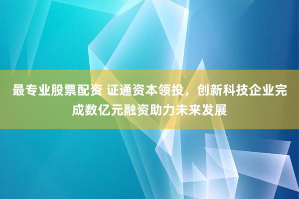 最专业股票配资 证通资本领投，创新科技企业完成数亿元融资助力未来发展