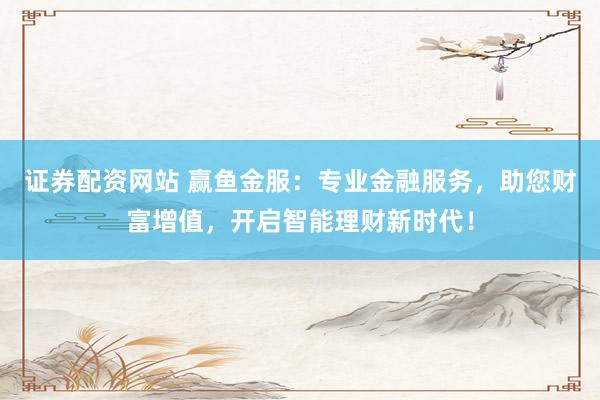 证券配资网站 赢鱼金服：专业金融服务，助您财富增值，开启智能理财新时代！