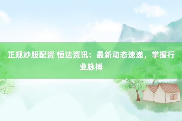 正规炒股配资 恒达资讯：最新动态速递，掌握行业脉搏
