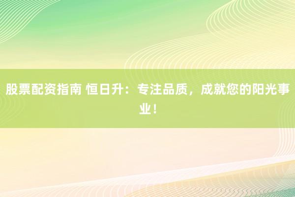 股票配资指南 恒日升：专注品质，成就您的阳光事业！