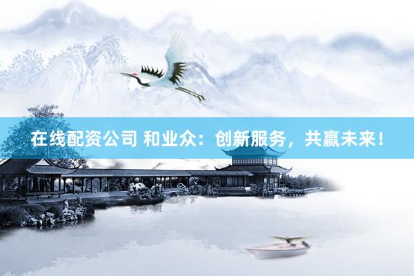在线配资公司 和业众：创新服务，共赢未来！