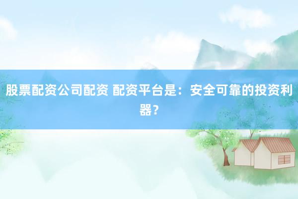 股票配资公司配资 配资平台是：安全可靠的投资利器？