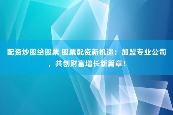 配资炒股给股票 股票配资新机遇：加盟专业公司，共创财富增长新篇章！
